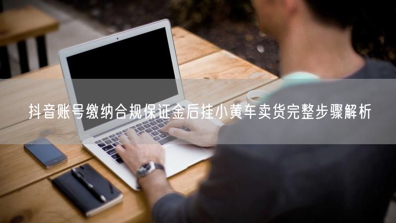 抖音账号缴纳合规保证金后挂小黄车卖货完整步骤解析