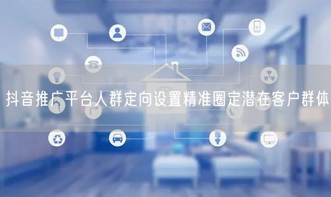 抖音推广平台人群定向设置精准圈定潜在客户群体