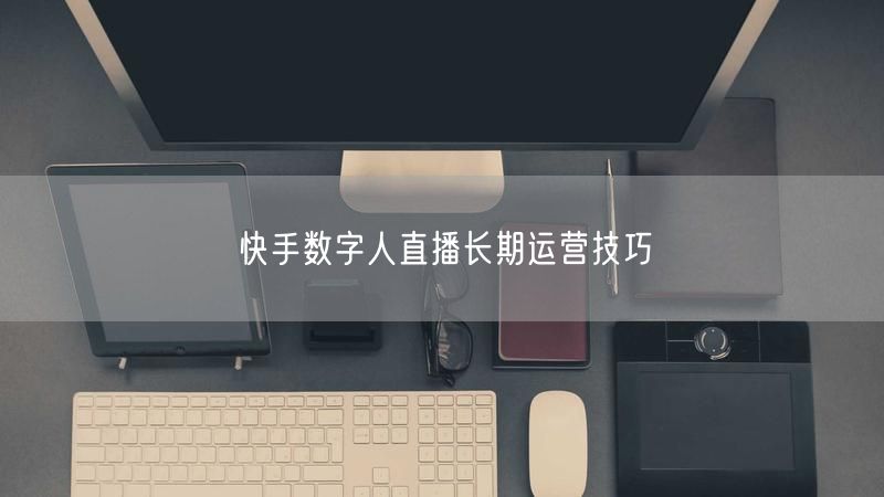快手数字人直播长期运营技巧