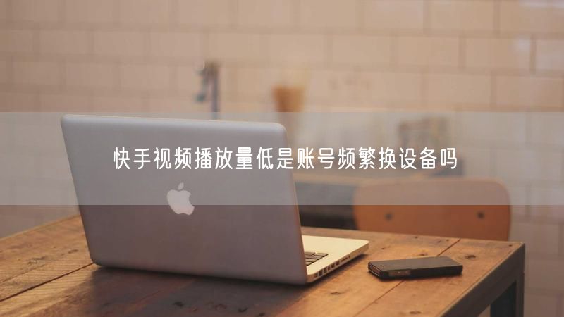 快手视频播放量低是账号频繁换设备吗