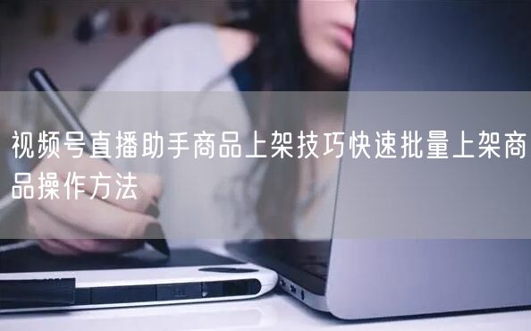 视频号直播助手商品上架技巧快速批量上架商品操作方法