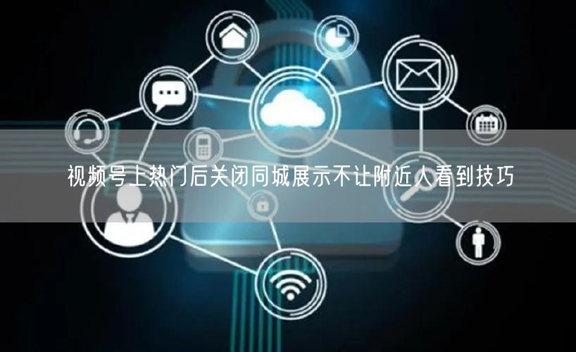 视频号上热门后关闭同城展示不让附近人看到技巧