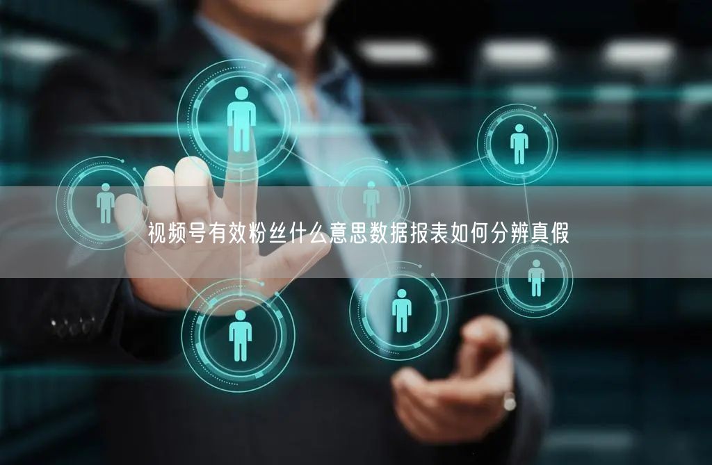视频号有效粉丝什么意思数据报表如何分辨真假
