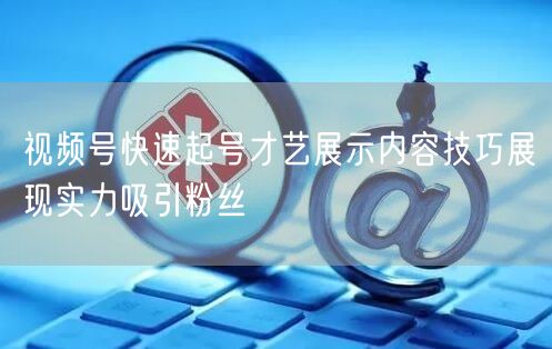 视频号快速起号才艺展示内容技巧展现实力吸引粉丝