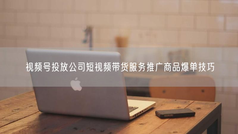 视频号投放公司短视频带货服务推广商品爆单技巧
