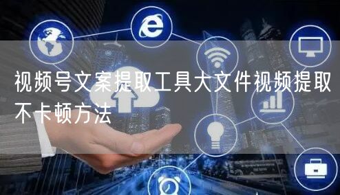 视频号文案提取工具大文件视频提取不卡顿方法