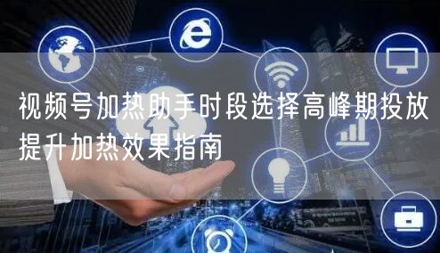视频号加热助手时段选择高峰期投放提升加热效果指南