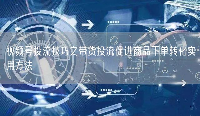 视频号投流技巧之带货投流促进商品下单转化实用方法