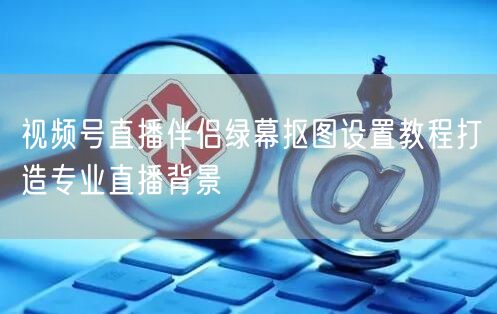 视频号直播伴侣绿幕抠图设置教程打造专业直播背景