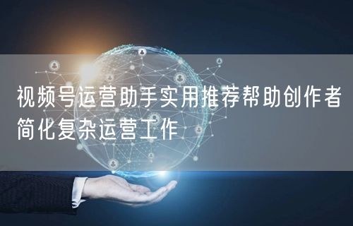 视频号运营助手实用推荐帮助创作者简化复杂运营工作
