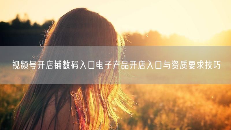 视频号开店铺数码入口电子产品开店入口与资质要求技巧