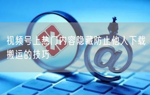 视频号上热门内容隐藏防止他人下载搬运的技巧
