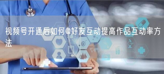 视频号开通后如何@好友互动提高作品互动率方法