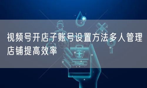 视频号开店子账号设置方法多人管理店铺提高效率