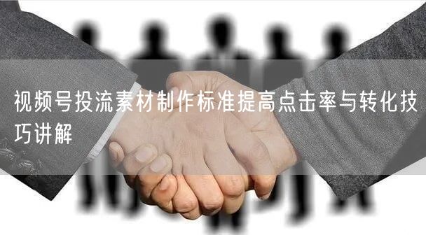 视频号投流素材制作标准提高点击率与转化技巧讲解